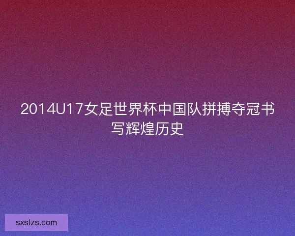 2014U17女足世界杯中国队拼搏夺冠书写辉煌历史