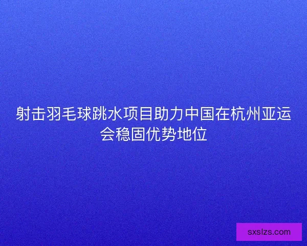 射击羽毛球跳水项目助力中国在杭州亚运会稳固优势地位