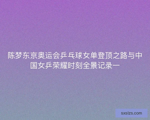 陈梦东京奥运会乒乓球女单登顶之路与中国女乒荣耀时刻全景记录一