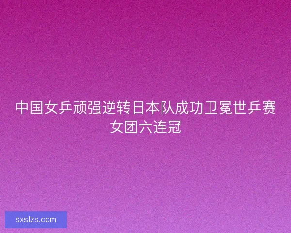 中国女乒顽强逆转日本队成功卫冕世乒赛女团六连冠