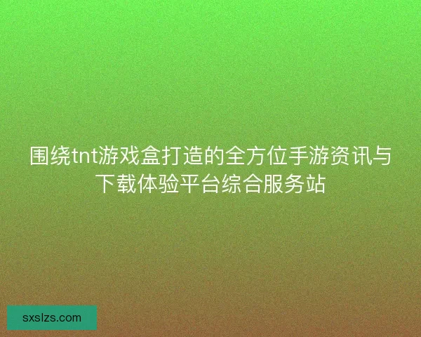 围绕tnt游戏盒打造的全方位手游资讯与下载体验平台综合服务站