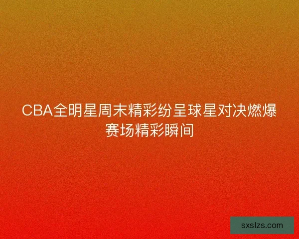 CBA全明星周末精彩纷呈球星对决燃爆赛场精彩瞬间
